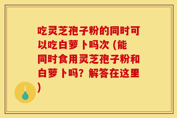 吃灵芝孢子粉的同时可以吃白萝卜吗次 (能同时食用灵芝孢子粉和白萝卜吗?解答在这里)-第1张图片-灵芝之家 吃灵芝孢子粉的同时可以吃白萝卜吗次 (能同时食用灵芝孢子粉和白萝卜吗?解答在这里)-第1张图片-灵芝之家