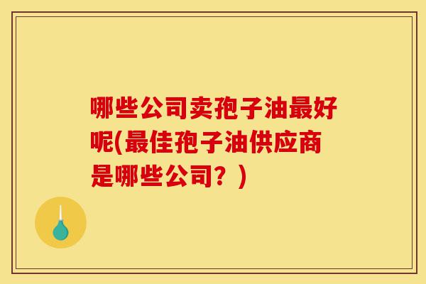 哪些公司卖孢子油最好呢(最佳孢子油供应商是哪些公司?)-第1张图片-灵芝之家 哪些公司卖孢子油最好呢(最佳孢子油供应商是哪些公司?)-第1张图片-灵芝之家