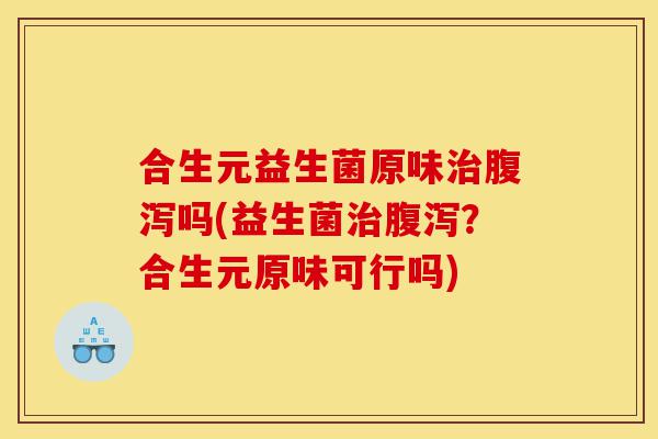 合生元益生菌原味治腹泻吗(益生菌治腹泻?合生元原味可行吗)-第1张图片-灵芝之家 合生元益生菌原味治腹泻吗(益生菌治腹泻?合生元原味可行吗)-第1张图片-灵芝之家