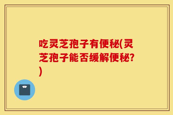 吃灵芝孢子有便秘(灵芝孢子能否缓解便秘?)-第1张图片-灵芝之家 吃灵芝孢子有便秘(灵芝孢子能否缓解便秘?)-第1张图片-灵芝之家