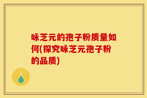 咏芝元的孢子粉质量如何(探究咏芝元孢子粉的品质)-第1张图片-灵芝之家