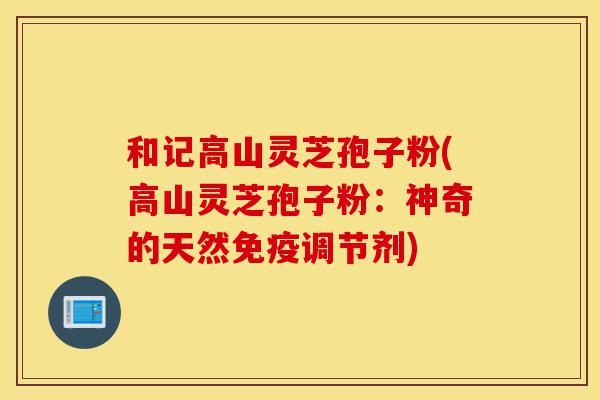 和记高山灵芝孢子粉(高山灵芝孢子粉:神奇的天然免疫调节剂)-第1张图片-灵芝之家 和记高山灵芝孢子粉(高山灵芝孢子粉:神奇的天然免疫调节剂)-第1张图片-灵芝之家