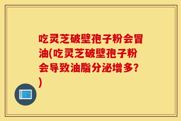 吃灵芝破壁孢子粉会冒油(吃灵芝破壁孢子粉会导致油脂分泌增多?)-第1张图片-灵芝之家 吃灵芝破壁孢子粉会冒油(吃灵芝破壁孢子粉会导致油脂分泌增多?)-第1张图片-灵芝之家