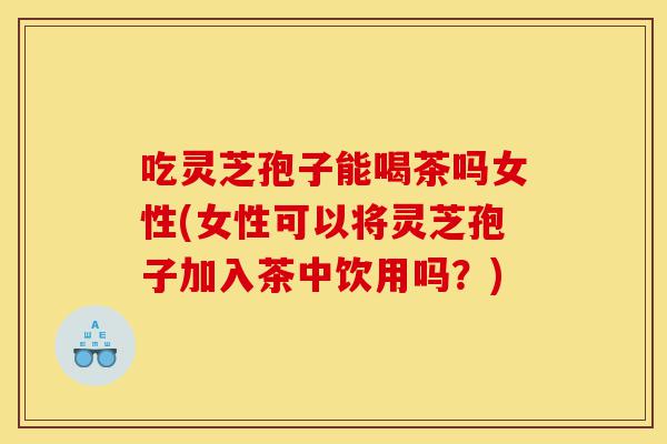 吃灵芝孢子能喝茶吗女性(女性可以将灵芝孢子加入茶中饮用吗？)-第1张图片-灵芝之家