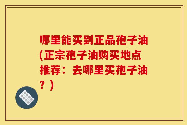 哪里能买到正品孢子油(正宗孢子油购买地点推荐：去哪里买孢子油？)-第1张图片-灵芝之家