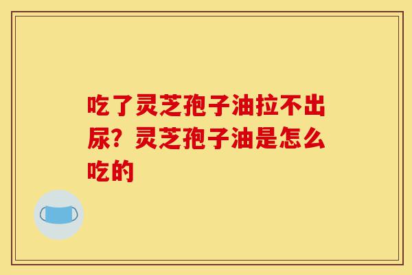 吃了灵芝孢子油拉不出尿？灵芝孢子油是怎么吃的-第1张图片-灵芝之家