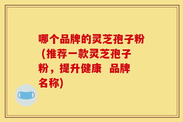 哪个品牌的灵芝孢子粉 (推荐一款灵芝孢子粉,提升健康 品牌名称)-第1张图片-灵芝之家 哪个品牌的灵芝孢子粉 (推荐一款灵芝孢子粉,提升健康 品牌名称)-第1张图片-灵芝之家