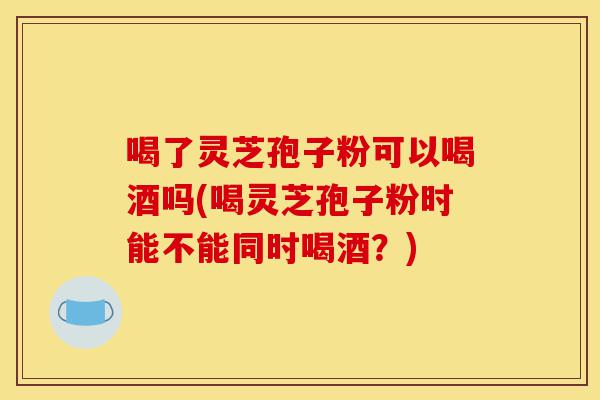 喝了灵芝孢子粉可以喝酒吗(喝灵芝孢子粉时能不能同时喝酒?)-第1张图片-灵芝之家 喝了灵芝孢子粉可以喝酒吗(喝灵芝孢子粉时能不能同时喝酒?)-第1张图片-灵芝之家