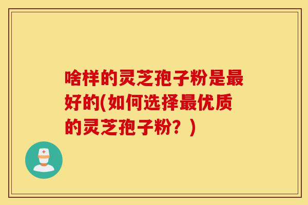 啥样的灵芝孢子粉是最好的(如何选择最优质的灵芝孢子粉?)-第1张图片-灵芝之家 啥样的灵芝孢子粉是最好的(如何选择最优质的灵芝孢子粉?)-第1张图片-灵芝之家