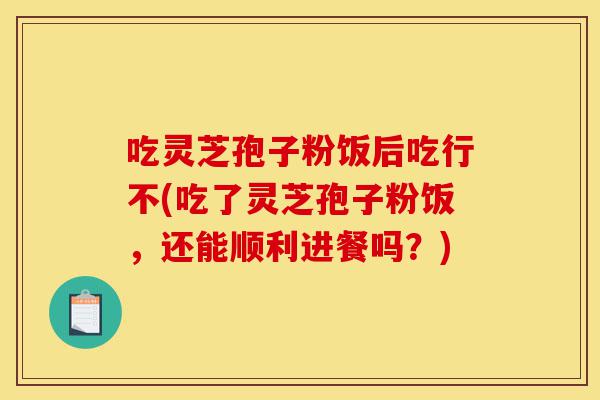 吃灵芝孢子粉饭后吃行不(吃了灵芝孢子粉饭,还能顺利进餐吗?)-第1张图片-灵芝之家 吃灵芝孢子粉饭后吃行不(吃了灵芝孢子粉饭,还能顺利进餐吗?)-第1张图片-灵芝之家