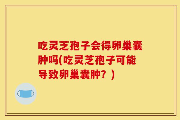 吃灵芝孢子会得卵巢囊肿吗(吃灵芝孢子可能导致卵巢囊肿?)-第1张图片-灵芝之家 吃灵芝孢子会得卵巢囊肿吗(吃灵芝孢子可能导致卵巢囊肿?)-第1张图片-灵芝之家