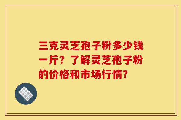 三克灵芝孢子粉多少钱一斤?了解灵芝孢子粉的价格和市场行情?-第1张图片-灵芝之家 三克灵芝孢子粉多少钱一斤?了解灵芝孢子粉的价格和市场行情?-第1张图片-灵芝之家