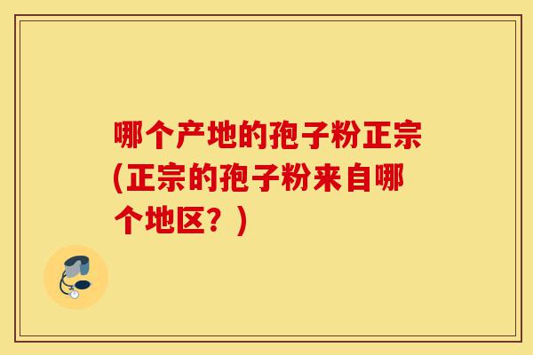 哪个产地的孢子粉正宗(正宗的孢子粉来自哪个地区?)-第1张图片-灵芝之家 哪个产地的孢子粉正宗(正宗的孢子粉来自哪个地区?)-第1张图片-灵芝之家