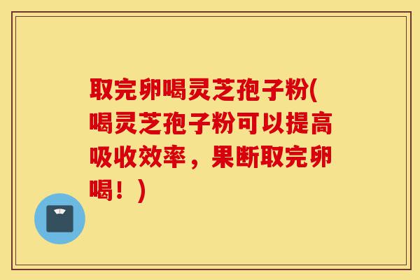 取完卵喝灵芝孢子粉(喝灵芝孢子粉可以提高吸收效率,果断取完卵喝!)-第1张图片-灵芝之家 取完卵喝灵芝孢子粉(喝灵芝孢子粉可以提高吸收效率,果断取完卵喝!)-第1张图片-灵芝之家