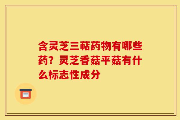 含灵芝三萜药物有哪些药？灵芝香菇平菇有什么标志性成分-第1张图片-灵芝之家