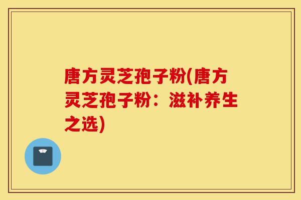 唐方灵芝孢子粉(唐方灵芝孢子粉:滋补养生之选)-第1张图片-灵芝之家 唐方灵芝孢子粉(唐方灵芝孢子粉:滋补养生之选)-第1张图片-灵芝之家