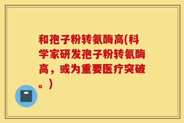 和孢子粉转氨酶高(科学家研发孢子粉转氨酶高,或为重要医疗突破。)-第1张图片-灵芝之家 和孢子粉转氨酶高(科学家研发孢子粉转氨酶高,或为重要医疗突破。)-第1张图片-灵芝之家