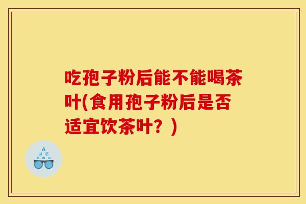吃孢子粉后能不能喝茶叶(食用孢子粉后是否适宜饮茶叶?)-第1张图片-灵芝之家 吃孢子粉后能不能喝茶叶(食用孢子粉后是否适宜饮茶叶?)-第1张图片-灵芝之家