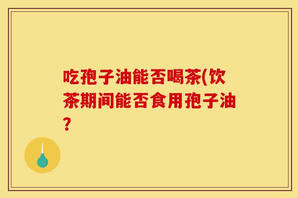 吃孢子油能否喝茶(饮茶期间能否食用孢子油?-第1张图片-灵芝之家 吃孢子油能否喝茶(饮茶期间能否食用孢子油?-第1张图片-灵芝之家
