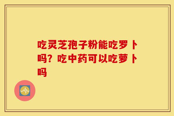 吃灵芝孢子粉能吃罗卜吗?吃中药可以吃萝卜吗-第1张图片-灵芝之家 吃灵芝孢子粉能吃罗卜吗?吃中药可以吃萝卜吗-第1张图片-灵芝之家