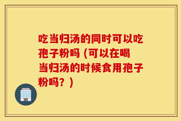 吃当归汤的同时可以吃孢子粉吗 (可以在喝当归汤的时候食用孢子粉吗?)-第1张图片-灵芝之家 吃当归汤的同时可以吃孢子粉吗 (可以在喝当归汤的时候食用孢子粉吗?)-第1张图片-灵芝之家