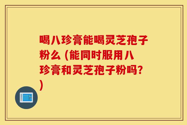 喝八珍膏能喝灵芝孢子粉么 (能同时服用八珍膏和灵芝孢子粉吗?)-第1张图片-灵芝之家 喝八珍膏能喝灵芝孢子粉么 (能同时服用八珍膏和灵芝孢子粉吗?)-第1张图片-灵芝之家