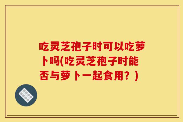 吃灵芝孢子时可以吃萝卜吗(吃灵芝孢子时能否与萝卜一起食用?)-第1张图片-灵芝之家 吃灵芝孢子时可以吃萝卜吗(吃灵芝孢子时能否与萝卜一起食用?)-第1张图片-灵芝之家