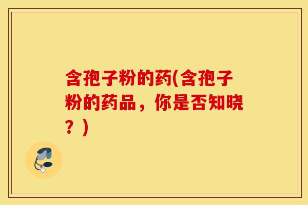 含孢子粉的药(含孢子粉的药品,你是否知晓?)-第1张图片-灵芝之家 含孢子粉的药(含孢子粉的药品,你是否知晓?)-第1张图片-灵芝之家