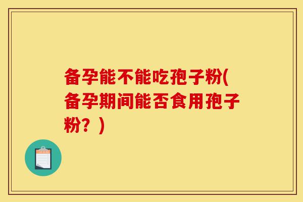 备孕能不能吃孢子粉(备孕期间能否食用孢子粉?)-第1张图片-灵芝之家 备孕能不能吃孢子粉(备孕期间能否食用孢子粉?)-第1张图片-灵芝之家