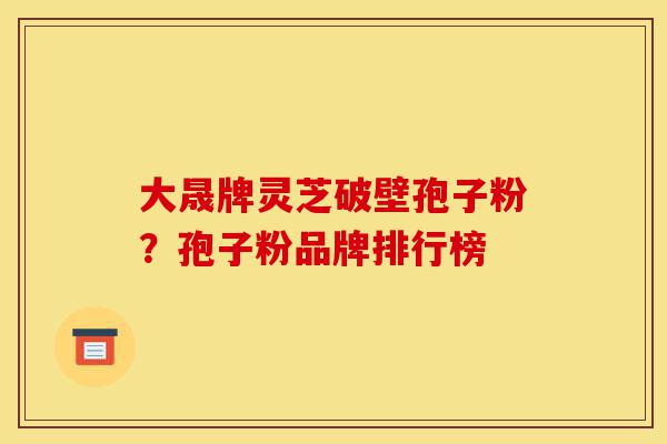 大晟牌灵芝破壁孢子粉?孢子粉品牌排行榜-第1张图片-灵芝之家 大晟牌灵芝破壁孢子粉?孢子粉品牌排行榜-第1张图片-灵芝之家