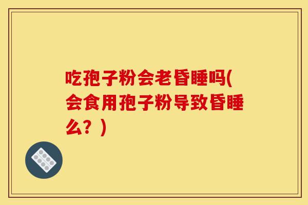 吃孢子粉会老昏睡吗(会食用孢子粉导致昏睡么?)-第1张图片-灵芝之家 吃孢子粉会老昏睡吗(会食用孢子粉导致昏睡么?)-第1张图片-灵芝之家