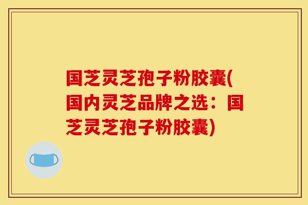 国芝灵芝孢子粉胶囊(国内灵芝品牌之选：国芝灵芝孢子粉胶囊)-第1张图片-灵芝之家
