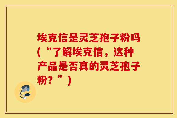 埃克信是灵芝孢子粉吗(“了解埃克信,这种产品是否真的灵芝孢子粉?”)-第1张图片-灵芝之家 埃克信是灵芝孢子粉吗(“了解埃克信,这种产品是否真的灵芝孢子粉?”)-第1张图片-灵芝之家