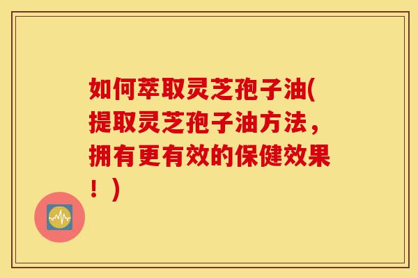 如何萃取灵芝孢子油(提取灵芝孢子油方法,拥有更有效的保健效果!)-第1张图片-灵芝之家 如何萃取灵芝孢子油(提取灵芝孢子油方法,拥有更有效的保健效果!)-第1张图片-灵芝之家