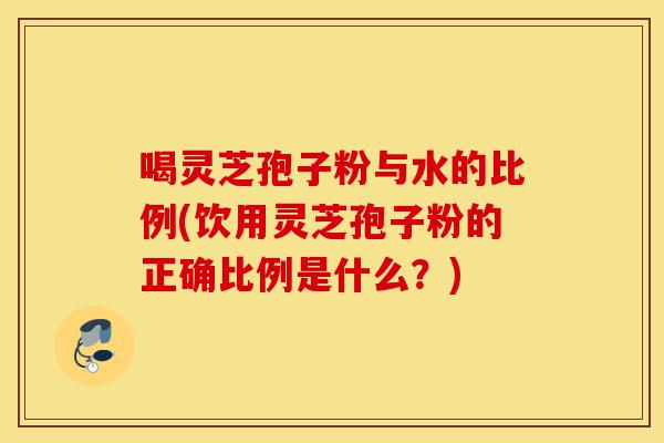 喝灵芝孢子粉与水的比例(饮用灵芝孢子粉的正确比例是什么?)-第1张图片-灵芝之家 喝灵芝孢子粉与水的比例(饮用灵芝孢子粉的正确比例是什么?)-第1张图片-灵芝之家