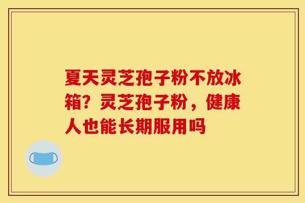 夏天灵芝孢子粉不放冰箱?灵芝孢子粉,健康人也能长期服用吗-第1张图片-灵芝之家 夏天灵芝孢子粉不放冰箱?灵芝孢子粉,健康人也能长期服用吗-第1张图片-灵芝之家