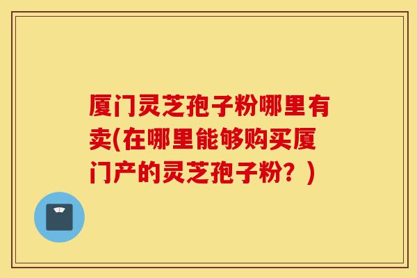 厦门灵芝孢子粉哪里有卖(在哪里能够购买厦门产的灵芝孢子粉?)-第1张图片-灵芝之家 厦门灵芝孢子粉哪里有卖(在哪里能够购买厦门产的灵芝孢子粉?)-第1张图片-灵芝之家