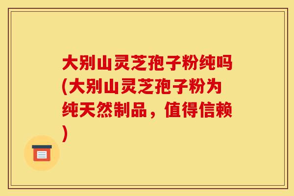 大别山灵芝孢子粉纯吗(大别山灵芝孢子粉为纯天然制品，值得信赖)-第1张图片-灵芝之家