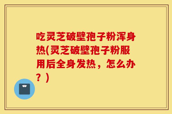 吃灵芝破壁孢子粉浑身热(灵芝破壁孢子粉服用后全身发热，怎么办？)-第1张图片-灵芝之家