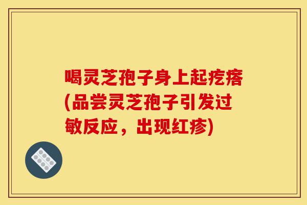 喝灵芝孢子身上起疙瘩(品尝灵芝孢子引发过敏反应，出现红疹)-第1张图片-灵芝之家