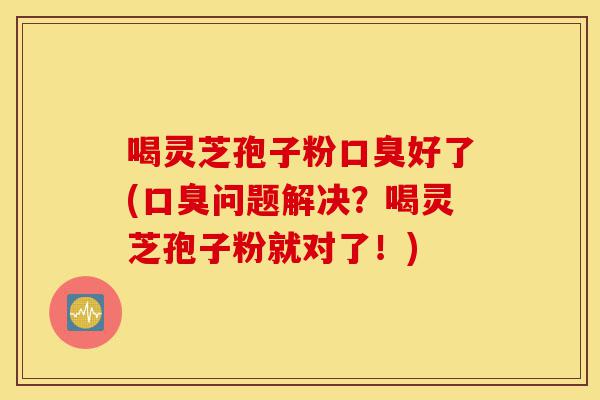 喝灵芝孢子粉口臭好了(口臭问题解决？喝灵芝孢子粉就对了！)-第1张图片-灵芝之家