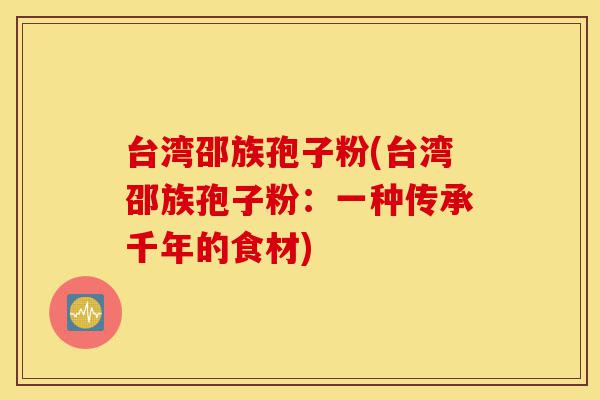台湾邵族孢子粉(台湾邵族孢子粉:一种传承千年的食材)-第1张图片-灵芝之家 台湾邵族孢子粉(台湾邵族孢子粉:一种传承千年的食材)-第1张图片-灵芝之家