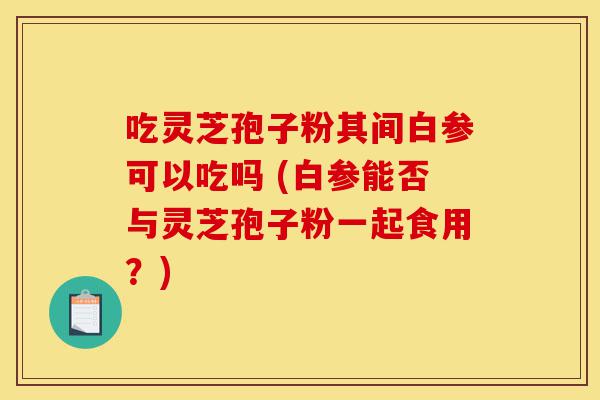 吃灵芝孢子粉其间白参可以吃吗 (白参能否与灵芝孢子粉一起食用？)-第1张图片-灵芝之家