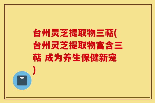 台州灵芝提取物三萜(台州灵芝提取物富含三萜 成为养生保健新宠)-第1张图片-灵芝之家 台州灵芝提取物三萜(台州灵芝提取物富含三萜 成为养生保健新宠)-第1张图片-灵芝之家