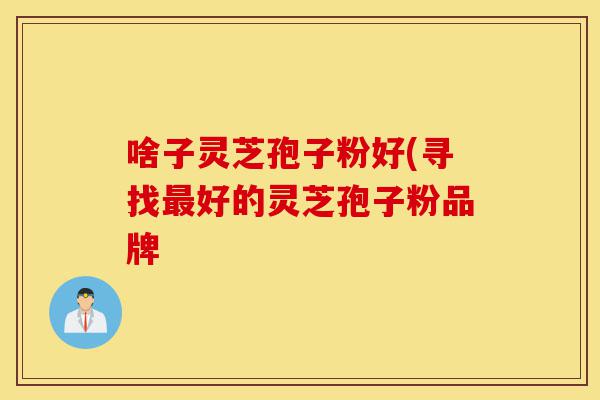 啥子灵芝孢子粉好(寻找最好的灵芝孢子粉品牌-第1张图片-灵芝之家