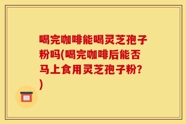喝完咖啡能喝灵芝孢子粉吗(喝完咖啡后能否马上食用灵芝孢子粉?)-第1张图片-灵芝之家 喝完咖啡能喝灵芝孢子粉吗(喝完咖啡后能否马上食用灵芝孢子粉?)-第1张图片-灵芝之家