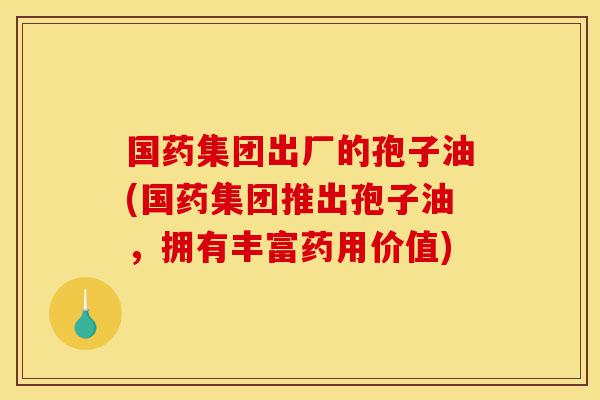 国药集团出厂的孢子油(国药集团推出孢子油,拥有丰富药用价值)-第1张图片-灵芝之家 国药集团出厂的孢子油(国药集团推出孢子油,拥有丰富药用价值)-第1张图片-灵芝之家