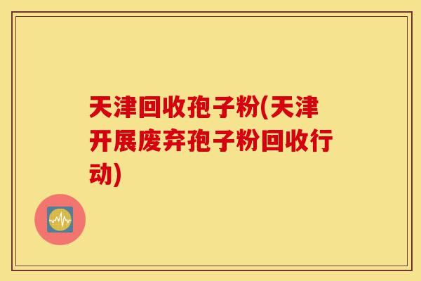 天津回收孢子粉(天津开展废弃孢子粉回收行动)-第1张图片-灵芝之家