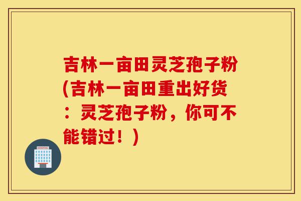 吉林一亩田灵芝孢子粉(吉林一亩田重出好货:灵芝孢子粉,你可不能错过!)-第1张图片-灵芝之家 吉林一亩田灵芝孢子粉(吉林一亩田重出好货:灵芝孢子粉,你可不能错过!)-第1张图片-灵芝之家