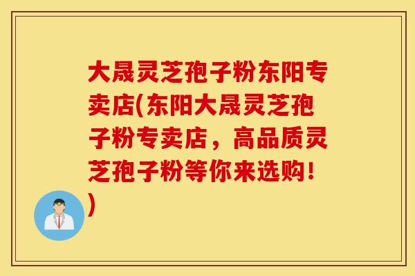 大晟灵芝孢子粉东阳专卖店(东阳大晟灵芝孢子粉专卖店,高品质灵芝孢子粉等你来选购!)-第1张图片-灵芝之家 大晟灵芝孢子粉东阳专卖店(东阳大晟灵芝孢子粉专卖店,高品质灵芝孢子粉等你来选购!)-第1张图片-灵芝之家